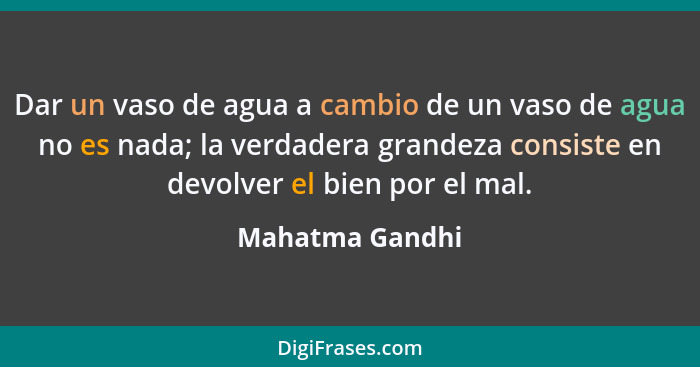 Dar un vaso de agua a cambio de un vaso de agua no es nada; la verdadera grandeza consiste en devolver el bien por el mal.... - Mahatma Gandhi