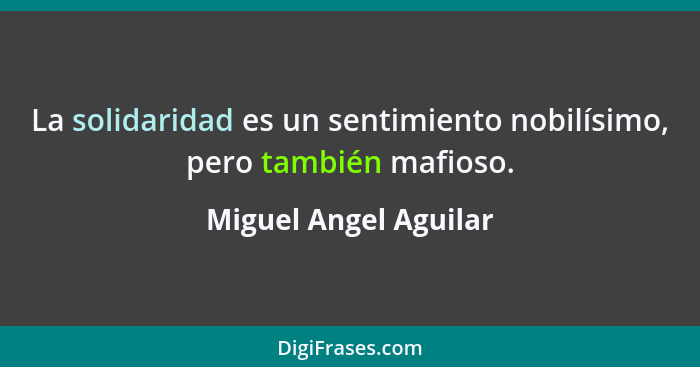 La solidaridad es un sentimiento nobilísimo, pero también mafioso.... - Miguel Angel Aguilar