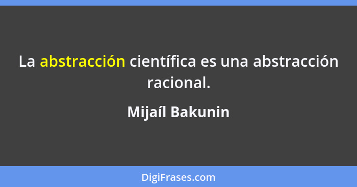 La abstracción científica es una abstracción racional.... - Mijaíl Bakunin