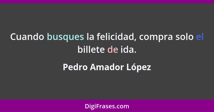 Cuando busques la felicidad, compra solo el billete de ida.... - Pedro Amador López