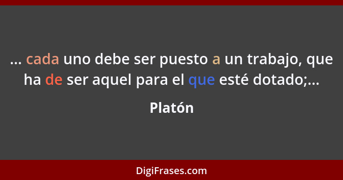 ... cada uno debe ser puesto a un trabajo, que ha de ser aquel para el que esté dotado;...... - Platón