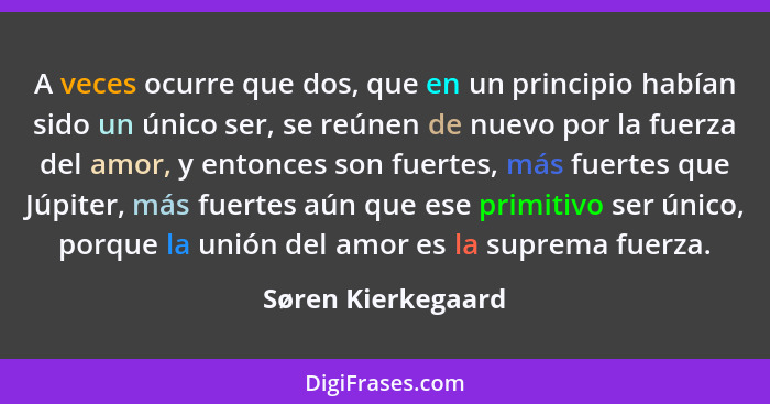 A veces ocurre que dos, que en un principio habían sido un único ser, se reúnen de nuevo por la fuerza del amor, y entonces son fu... - Søren Kierkegaard