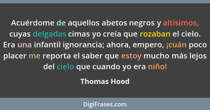 Acuérdome de aquellos abetos negros y altísimos, cuyas delgadas cimas yo creía que rozaban el cielo. Era una infantil ignorancia; ahora,... - Thomas Hood