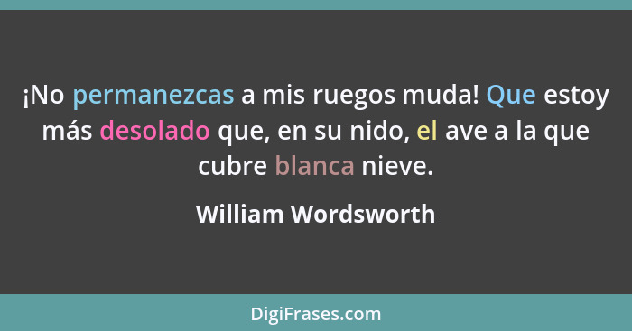 ¡No permanezcas a mis ruegos muda! Que estoy más desolado que, en su nido, el ave a la que cubre blanca nieve.... - William Wordsworth