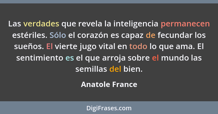 Las verdades que revela la inteligencia permanecen estériles. Sólo el corazón es capaz de fecundar los sueños. El vierte jugo vital e... - Anatole France