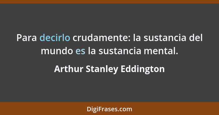 Para decirlo crudamente: la sustancia del mundo es la sustancia mental.... - Arthur Stanley Eddington