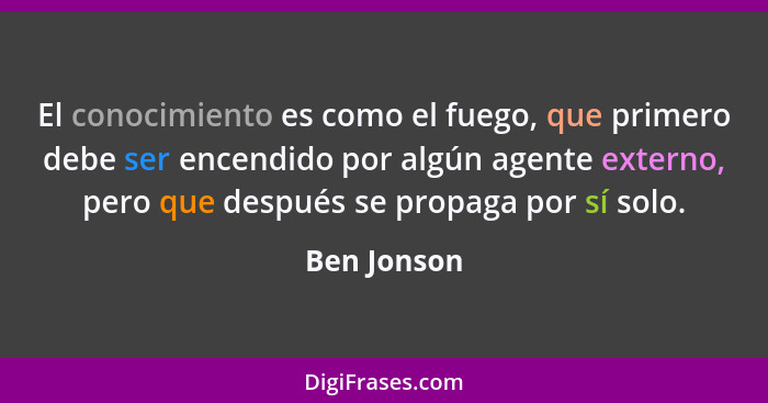 El conocimiento es como el fuego, que primero debe ser encendido por algún agente externo, pero que después se propaga por sí solo.... - Ben Jonson