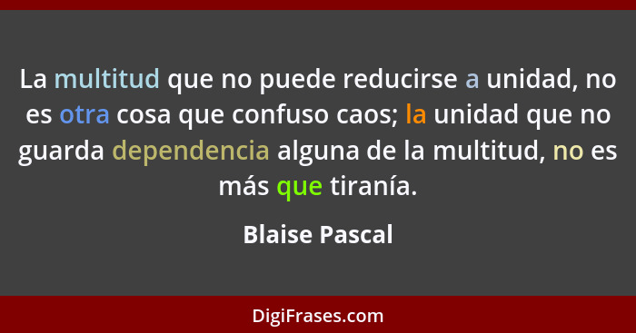 La multitud que no puede reducirse a unidad, no es otra cosa que confuso caos; la unidad que no guarda dependencia alguna de la multit... - Blaise Pascal