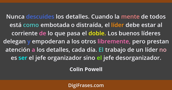 Nunca descuides los detalles. Cuando la mente de todos está como embotada o distraída, el líder debe estar al corriente de lo que pasa... - Colin Powell