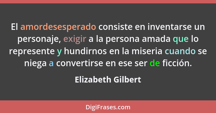 El amordesesperado consiste en inventarse un personaje, exigir a la persona amada que lo represente y hundirnos en la miseria cuan... - Elizabeth Gilbert