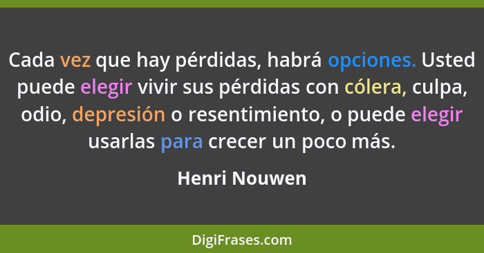 Cada vez que hay pérdidas, habrá opciones. Usted puede elegir vivir sus pérdidas con cólera, culpa, odio, depresión o resentimiento, o... - Henri Nouwen