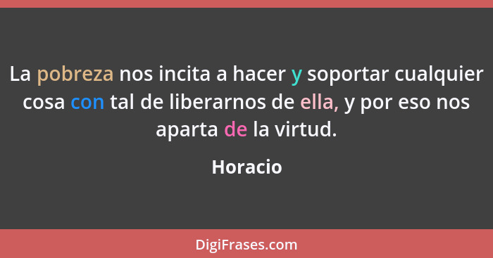 La pobreza nos incita a hacer y soportar cualquier cosa con tal de liberarnos de ella, y por eso nos aparta de la virtud.... - Horacio