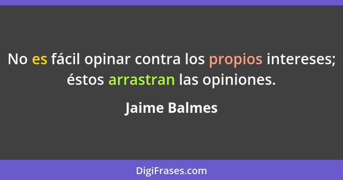 No es fácil opinar contra los propios intereses; éstos arrastran las opiniones.... - Jaime Balmes