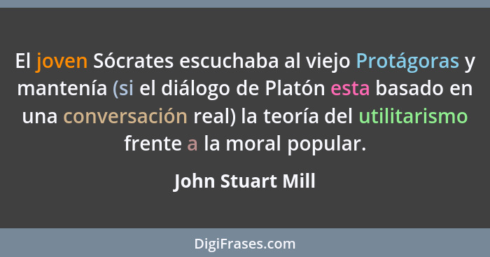 El joven Sócrates escuchaba al viejo Protágoras y mantenía (si el diálogo de Platón esta basado en una conversación real) la teoría... - John Stuart Mill