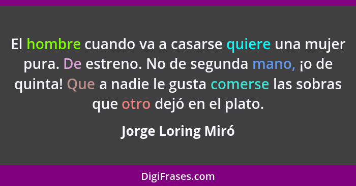 El hombre cuando va a casarse quiere una mujer pura. De estreno. No de segunda mano, ¡o de quinta! Que a nadie le gusta comerse la... - Jorge Loring Miró