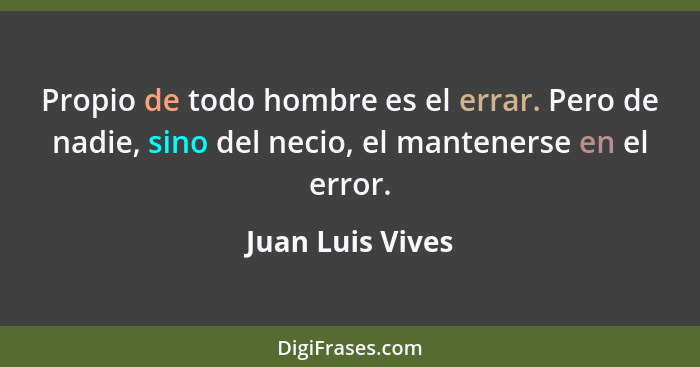 Propio de todo hombre es el errar. Pero de nadie, sino del necio, el mantenerse en el error.... - Juan Luis Vives