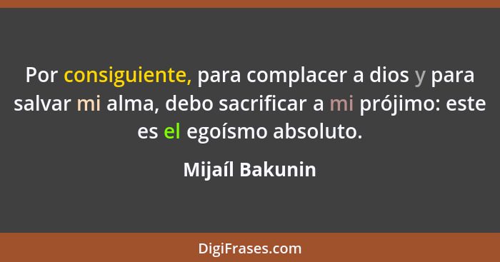 Por consiguiente, para complacer a dios y para salvar mi alma, debo sacrificar a mi prójimo: este es el egoísmo absoluto.... - Mijaíl Bakunin