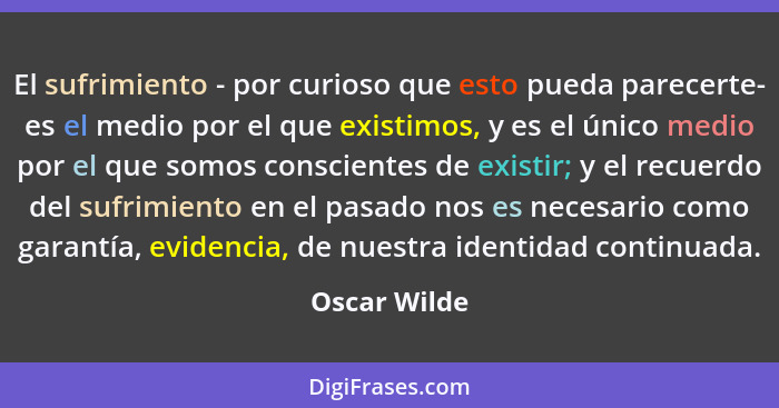 El sufrimiento - por curioso que esto pueda parecerte- es el medio por el que existimos, y es el único medio por el que somos consciente... - Oscar Wilde