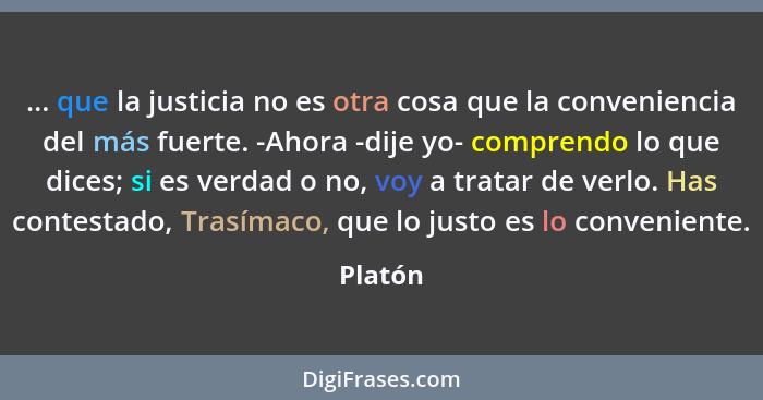 ... que la justicia no es otra cosa que la conveniencia del más fuerte. -Ahora -dije yo- comprendo lo que dices; si es verdad o no, voy a tra... - Platón