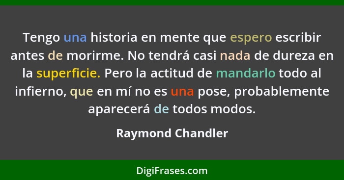 Tengo una historia en mente que espero escribir antes de morirme. No tendrá casi nada de dureza en la superficie. Pero la actitud d... - Raymond Chandler