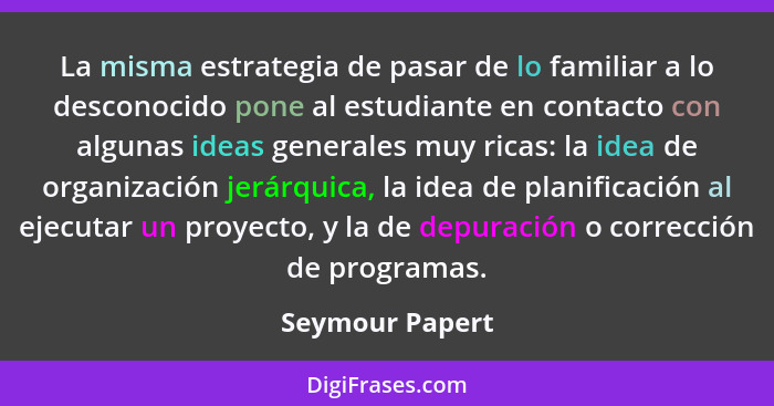 La misma estrategia de pasar de lo familiar a lo desconocido pone al estudiante en contacto con algunas ideas generales muy ricas: la... - Seymour Papert