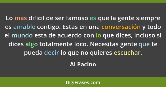 Lo más difícil de ser famoso es que la gente siempre es amable contigo. Estas en una conversación y todo el mundo esta de acuerdo con lo q... - Al Pacino