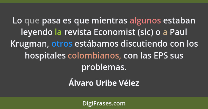 Lo que pasa es que mientras algunos estaban leyendo la revista Economist (sic) o a Paul Krugman, otros estábamos discutiendo con... - Álvaro Uribe Vélez