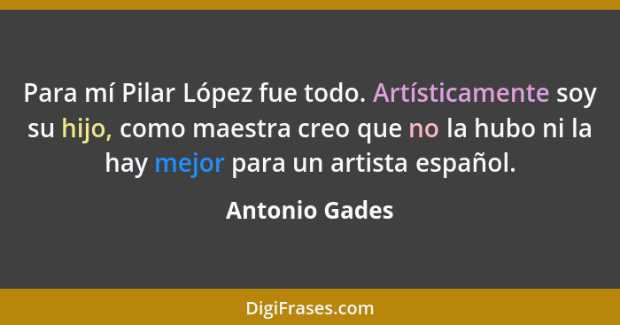 Para mí Pilar López fue todo. Artísticamente soy su hijo, como maestra creo que no la hubo ni la hay mejor para un artista español.... - Antonio Gades