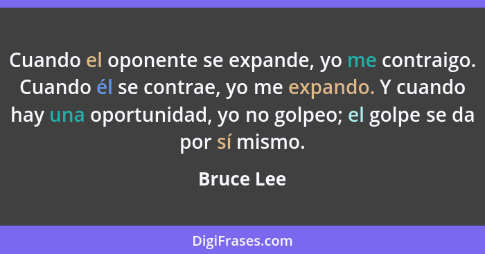 Cuando el oponente se expande, yo me contraigo. Cuando él se contrae, yo me expando. Y cuando hay una oportunidad, yo no golpeo; el golpe... - Bruce Lee