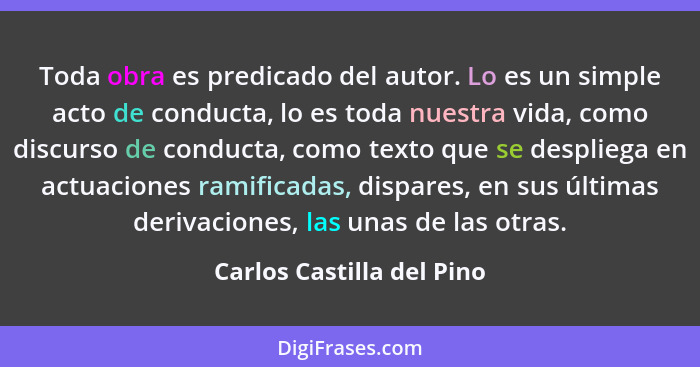 Toda obra es predicado del autor. Lo es un simple acto de conducta, lo es toda nuestra vida, como discurso de conducta, com... - Carlos Castilla del Pino