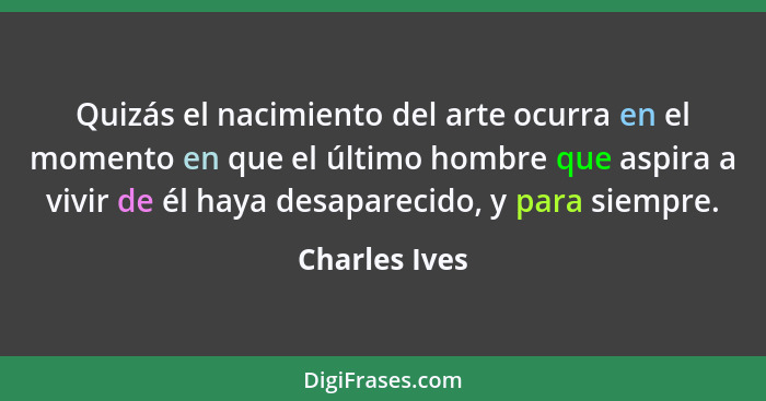 Quizás el nacimiento del arte ocurra en el momento en que el último hombre que aspira a vivir de él haya desaparecido, y para siempre.... - Charles Ives