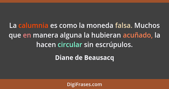 La calumnia es como la moneda falsa. Muchos que en manera alguna la hubieran acuñado, la hacen circular sin escrúpulos.... - Diane de Beausacq