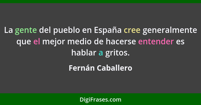 La gente del pueblo en España cree generalmente que el mejor medio de hacerse entender es hablar a gritos.... - Fernán Caballero