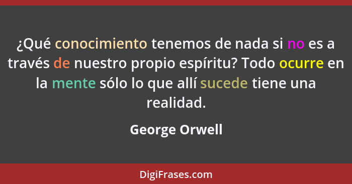 ¿Qué conocimiento tenemos de nada si no es a través de nuestro propio espíritu? Todo ocurre en la mente sólo lo que allí sucede tiene... - George Orwell