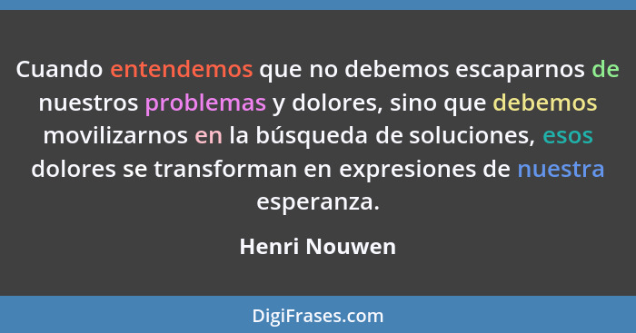 Cuando entendemos que no debemos escaparnos de nuestros problemas y dolores, sino que debemos movilizarnos en la búsqueda de soluciones... - Henri Nouwen