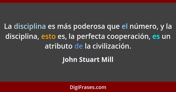 La disciplina es más poderosa que el número, y la disciplina, esto es, la perfecta cooperación, es un atributo de la civilización.... - John Stuart Mill