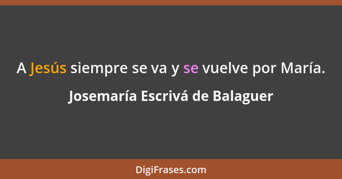 A Jesús siempre se va y se vuelve por María.... - Josemaría Escrivá de Balaguer