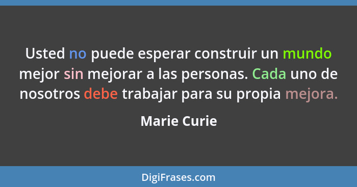 Usted no puede esperar construir un mundo mejor sin mejorar a las personas. Cada uno de nosotros debe trabajar para su propia mejora.... - Marie Curie