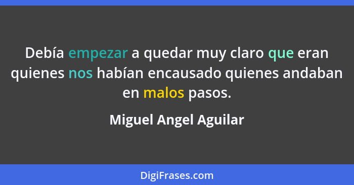 Debía empezar a quedar muy claro que eran quienes nos habían encausado quienes andaban en malos pasos.... - Miguel Angel Aguilar