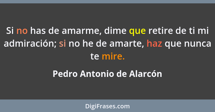 Si no has de amarme, dime que retire de ti mi admiración; si no he de amarte, haz que nunca te mire.... - Pedro Antonio de Alarcón