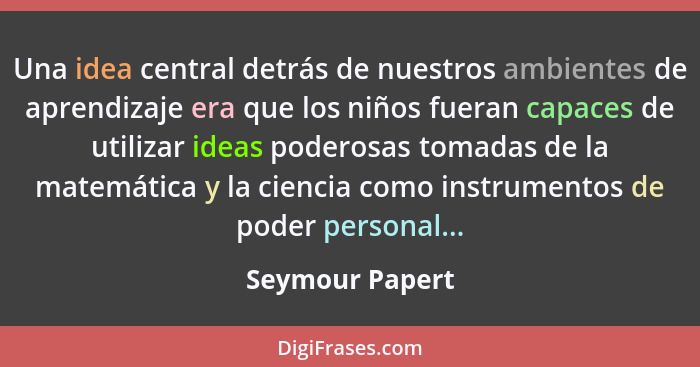 Una idea central detrás de nuestros ambientes de aprendizaje era que los niños fueran capaces de utilizar ideas poderosas tomadas de... - Seymour Papert