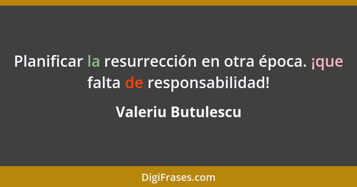 Planificar la resurrección en otra época. ¡que falta de responsabilidad!... - Valeriu Butulescu