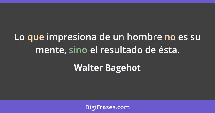 Lo que impresiona de un hombre no es su mente, sino el resultado de ésta.... - Walter Bagehot