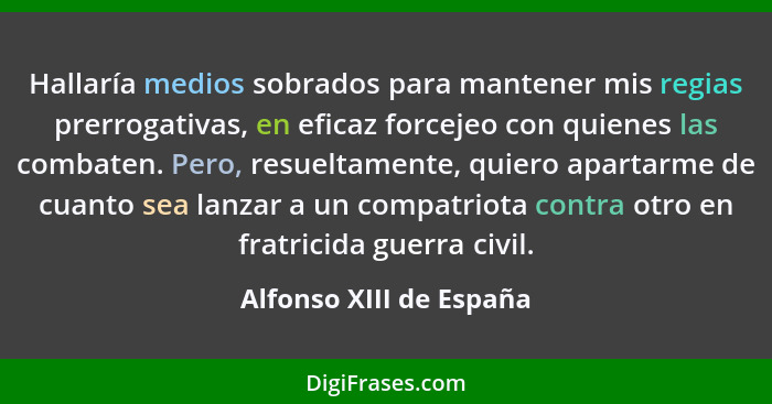 Hallaría medios sobrados para mantener mis regias prerrogativas, en eficaz forcejeo con quienes las combaten. Pero, resueltam... - Alfonso XIII de España