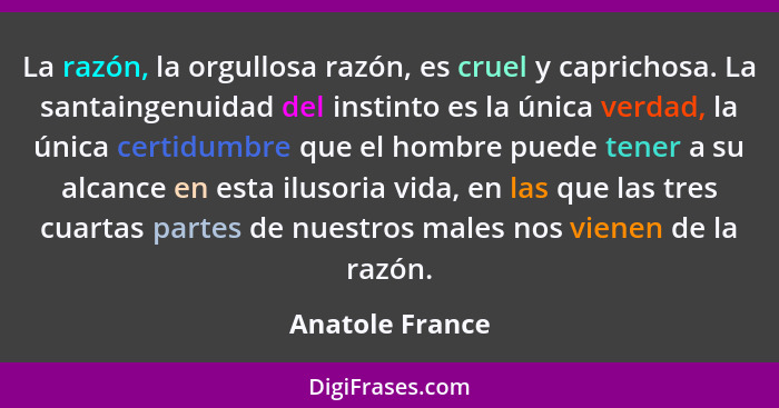 La razón, la orgullosa razón, es cruel y caprichosa. La santaingenuidad del instinto es la única verdad, la única certidumbre que el... - Anatole France