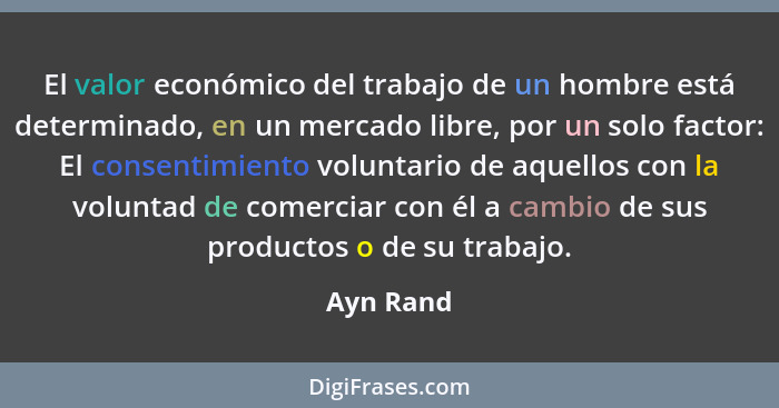 El valor económico del trabajo de un hombre está determinado, en un mercado libre, por un solo factor: El consentimiento voluntario de aque... - Ayn Rand