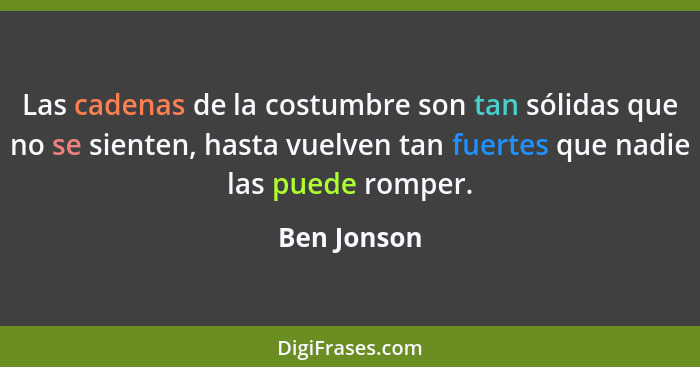 Las cadenas de la costumbre son tan sólidas que no se sienten, hasta vuelven tan fuertes que nadie las puede romper.... - Ben Jonson