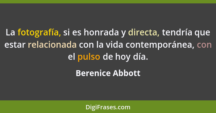 La fotografía, si es honrada y directa, tendría que estar relacionada con la vida contemporánea, con el pulso de hoy día.... - Berenice Abbott