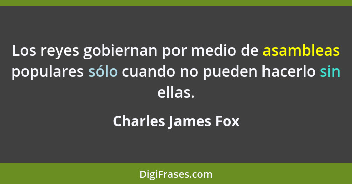 Los reyes gobiernan por medio de asambleas populares sólo cuando no pueden hacerlo sin ellas.... - Charles James Fox