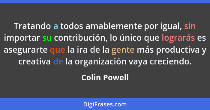 Tratando a todos amablemente por igual, sin importar su contribución, lo único que lograrás es asegurarte que la ira de la gente más pr... - Colin Powell